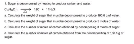 1. Sugar is decomposed by heating to produce carbon and water.
C,H,O A 12C + 11H,0
a. Calculate the weight of sugar that must be decomposed to produce 100.0 g of water.
b. Calculate the weight of sugar that must be decomposed to produce 5 moles of water.
c. Calculate the number of moles of carbon obtained by decomposing 3 moles of sugar.
d. Calculate the number at moles of carbon abtained from the decomposition of 160.6 g of
sugar.
