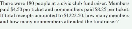 There were 180 people at a civic club fundraiser. Members
paid $4.50 per ticket and nonmembers paid $8.25 per ticket.
If total receipts amounted to $1222.50, how many members
and how many nonmembers attended the fundraiser?
