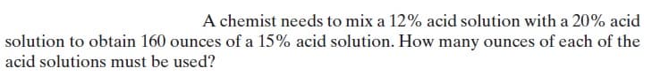 A chemist needs to mix a 12% acid solution with a 20% acid
solution to obtain 160 ounces of a 15% acid solution. How many ounces of each of the
acid solutions must be used?
