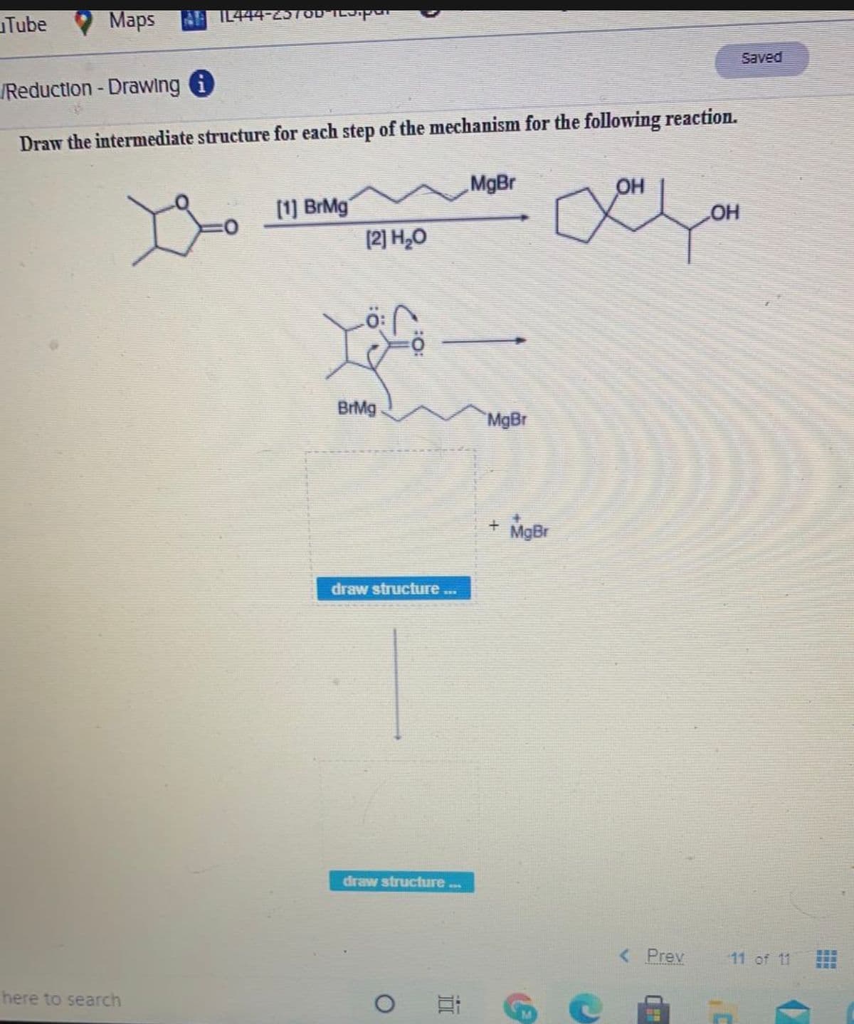 Tube
Maps
AIL444-25TOD ILJ-pu
Saved
Reduction - Drawing i
Draw the intermediate structure for each step of the mechanism for the following reaction.
MgBr
OH
[1) BrMg
OH
[2] H,0
BrMg
MgBr
+ MgBr
draw structure..
draw structure.
< Prev
11 of 11
T:TO_UR
here to search
