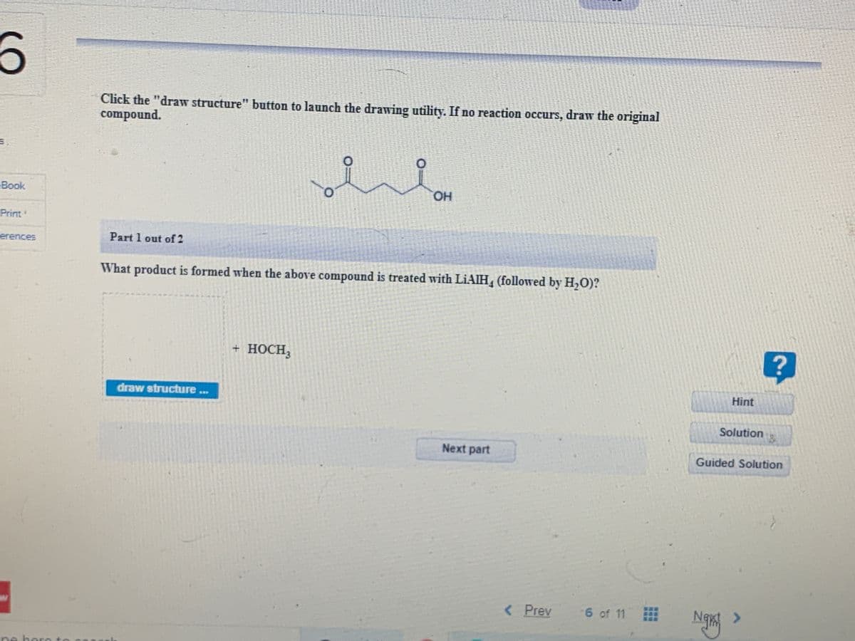 Click the "draw structure" button to launch the drawing utility. If no reaction occurs, draw the original
compound.
Book
OH
Print
erences
Part 1 out of 2
What product is formed when the above compound is treated with LIAIH, (followed by H,O)?
+ носн
draw structure ..
Hint
Solution
Next part
Guided Solution
< Prev
6 of 11
<>
ne here to
