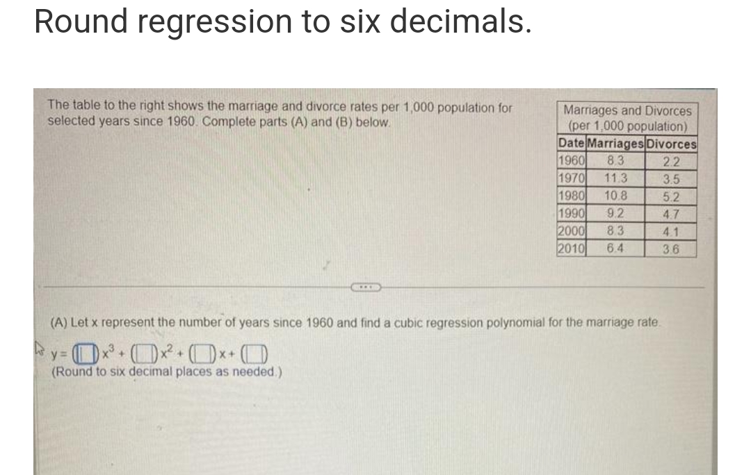 Round regression to six decimals.
The table to the right shows the marriage and divorce rates per 1,000 population for
selected years since 1960. Complete parts (A) and (B) below.
XX
X+
Marriages and Divorces
(per 1,000 population)
Date Marriages Divorces
1960 8.3
2.2
1970
11.3
3.5
1980
10.8
5.2
1990 9.2
4.7
2000 8.3
4.1
2010
6.4
3.6
(A) Let x represent the number of years since 1960 and find a cubic regression polynomial for the marriage rate.
y=0x³+x²+x+O
(Round to six decimal places as needed.).