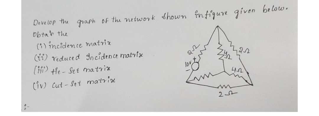 Develop the graph of the network shown infigure given below.
obtain the
(i) incidence matrix
(ii) reduced Incidence matrix
(iii) the - Set matrix
(iv) Cut-Set matrix.
22
lov
42-22
432
22