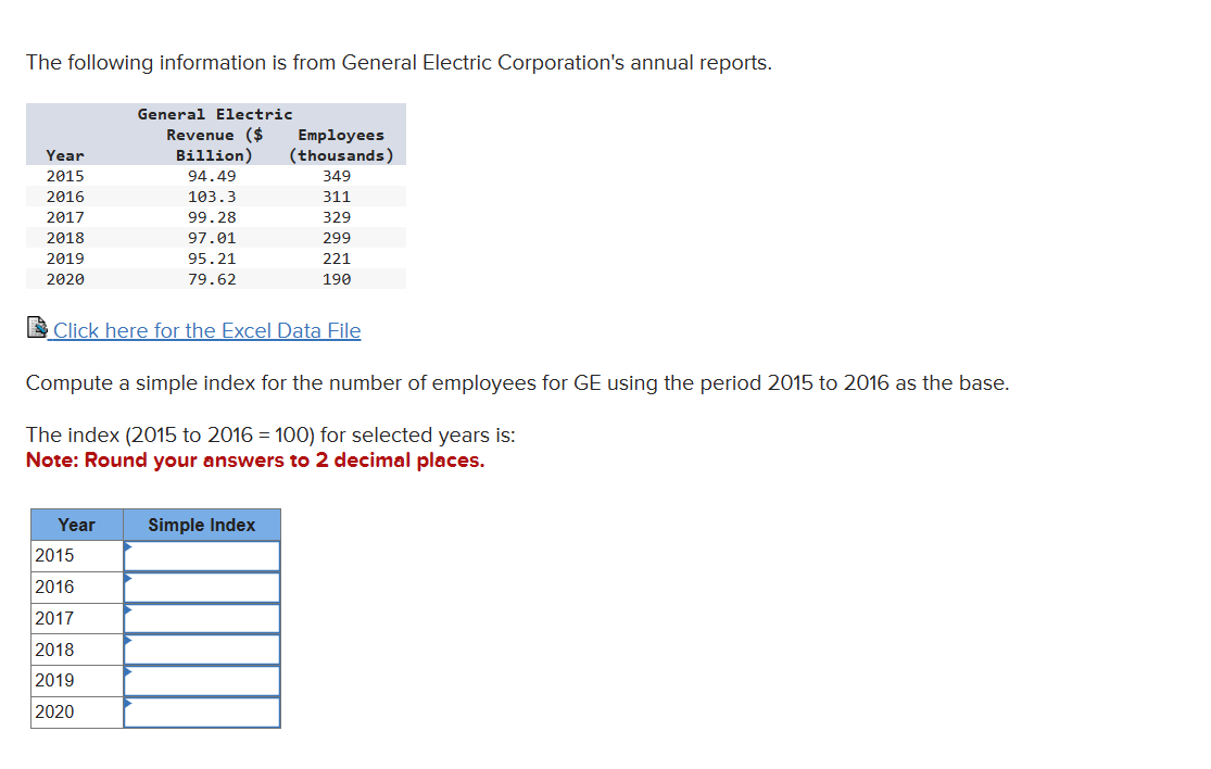 The following information is from General Electric Corporation's annual reports.
Year
2015
2016
2017
2018
2019
2020
General Electric
Revenue ($
Year
Employees
Billion) (thousands)
94.49
349
103.3
311
99.28
329
97.01
299
221
190
Click here for the Excel Data File
2015
2016
2017
2018
2019
2020
95.21
79.62
Compute a simple index for the number of employees for GE using the period 2015 to 2016 as the base.
The index (2015 to 2016 = 100) for selected years is:
Note: Round your answers to 2 decimal places.
Simple Index