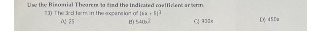 Use the Binomial Theorem to find the indicated coefficient or term.
13) The 3rd term in the expansion of (6x + 5)3
A) 25
B) 540x2
C) 900x
D) 450x