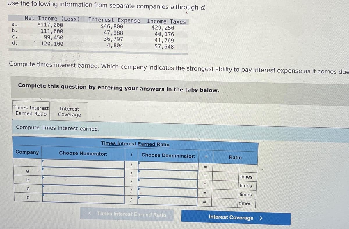 Use the following information from separate companies a through d:
Net Income (Loss) Interest Expense Income Taxes
$117,000
111,600
99,450
120, 100
a.
b.
C.
d.
Compute times interest earned. Which company indicates the strongest ability to pay interest expense as it comes due
Times Interest Interest
Earned Ratio Coverage
Compute times interest earned.
Complete this question by entering your answers in the tabs below.
Company
$46,800
47,988
36,797
4,804
a
b
C
d
$29,250
40,176
41,769
57,648
Times Interest Earned Ratio
Choose Numerator:
1
1
1
1
1
1
Choose Denominator:
<Times Interest Earned Ratio
H
=
II
=
=
-
II
Ratio
times
times
times
times
Interest Coverage >