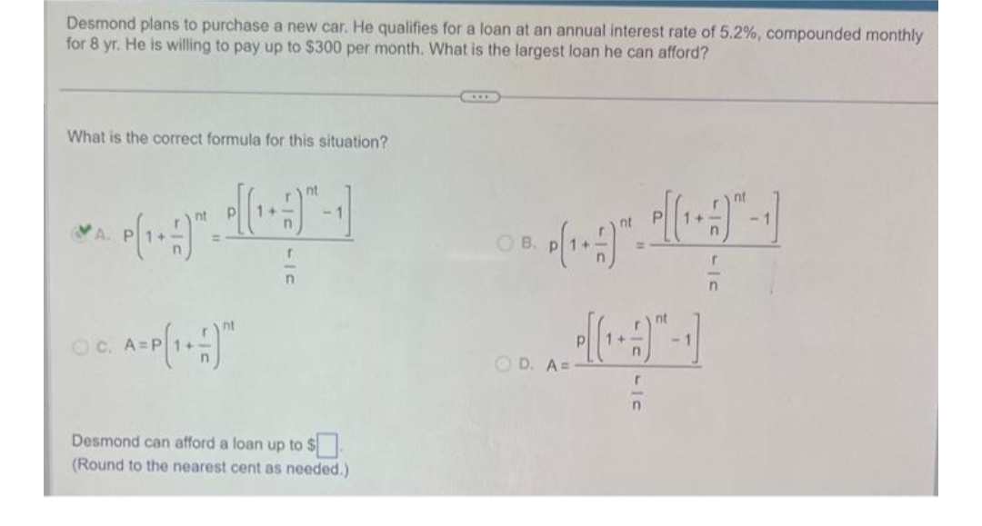 Desmond plans to purchase a new car. He qualifies for a loan at an annual interest rate of 5.2%, compounded monthly
for 8 yr. He is willing to pay up to $300 per month. What is the largest loan he can afford?
What is the correct formula for this situation?
***
A. P
OC. A=
nt
r
n
<-1
Desmond can afford a loan up to $
(Round to the nearest cent as needed.)
OB.
OD. A=
r
n
nt
-1
r
n