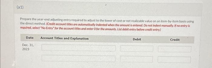 (a1)
Prepare the year-end adjusting entry required to adjust to the lower of cost or net realizable value on an item-by-item basis using
the direct method. (Credit account titles are automatically indented when the amount is entered. Do not indent manually. If no entry is
required, select "No Entry" for the account titles and enter O for the amounts. List debit entry before credit entry)
Date
Dec. 31,
2023
Account Titles and Explanation
Debit
Credit