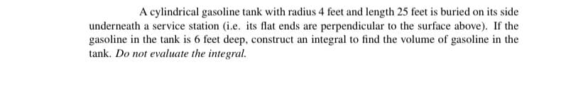 A cylindrical gasoline tank with radius 4 feet and length 25 feet is buried on its side
underneath a service station (i.e. its flat ends are perpendicular to the surface above). If the
gasoline in the tank is 6 feet deep, construct an integral to find the volume of gasoline in the
tank. Do not evaluate the integral.
