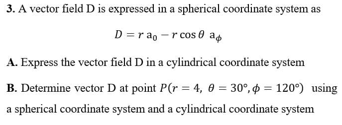 3. A vector field D is expressed in a spherical coordinate system as
D = rao r cos ap
A. Express the vector field D in a cylindrical coordinate system
B. Determine vector D at point P(r = 4, 0 = 30°, p = 120°) using
a spherical coordinate system and a cylindrical coordinate system