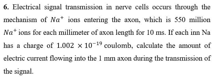 6. Electrical signal transmission in nerve cells occurs through the
mechanism of Nations entering the axon, which is 550 million
Nations for each millimeter of axon length for 10 ms. If each inn Na
has a charge of 1.002 × 10-¹⁹ coulomb, calculate the amount of
electric current flowing into the 1 mm axon during the transmission of
the signal.