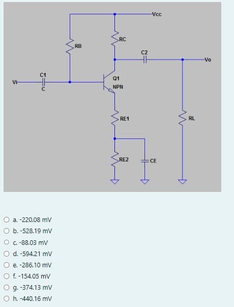 C1
a. -220.08 mV
b. -528.19 mV
O c. -88.03 mV
d. -594.21 mV
e. -286.10 mV
f. -154.05 mV
g. -374.13 mV
Oh. -440.16 mV
RB
RC
Q1
NPN
+
RE1
RE2
C2
=
+
-Vcc
CE
RL
-Vo