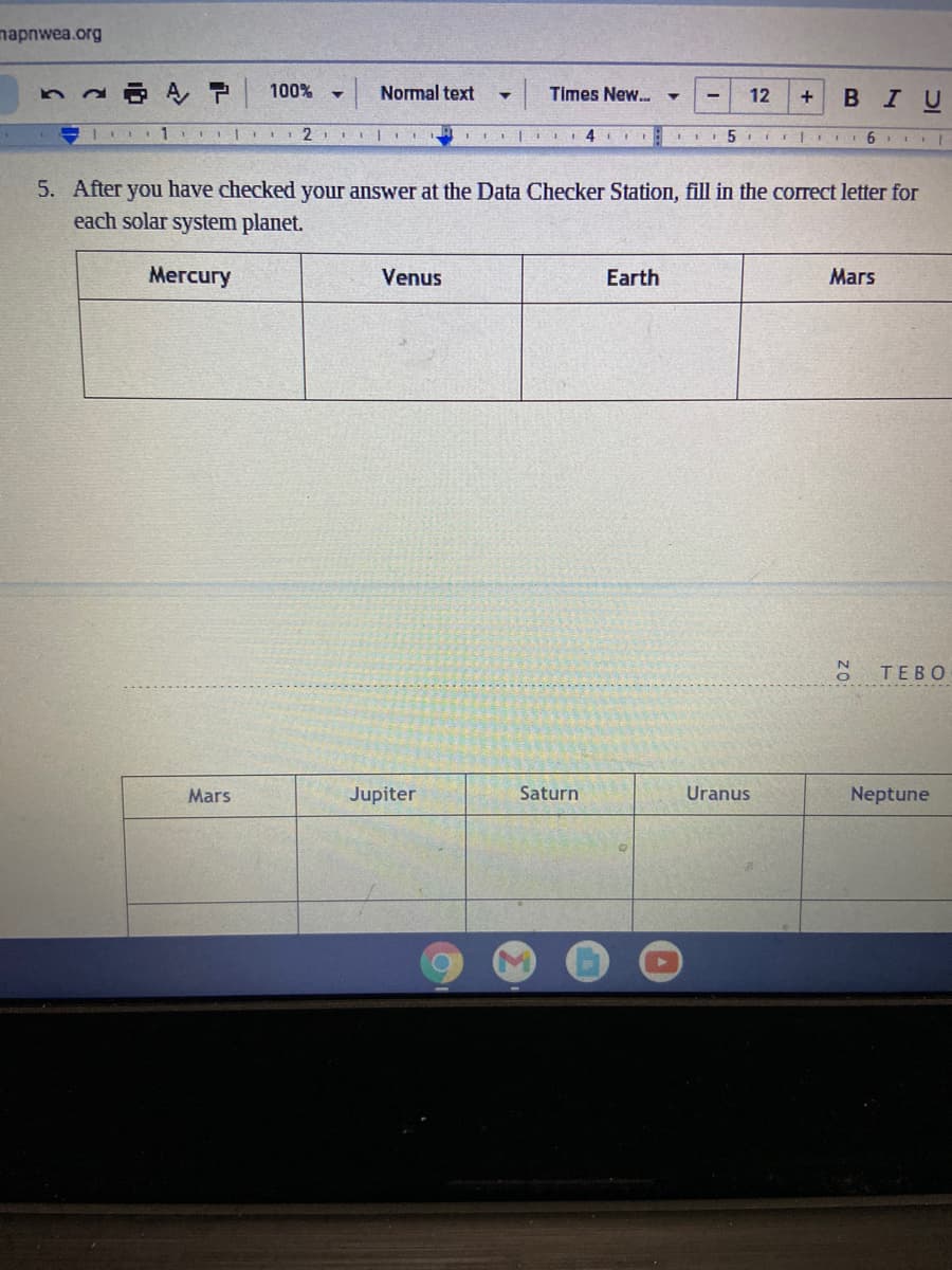 napnwea.org
100%
Normal text
Times New.
12
В I U
| 1 2
II| 4
5. After you have checked your answer at the Data Checker Station, fill in the correct letter for
each solar system planet.
Мегcury
Venus
Earth
Mars
TEBO
Mars
Jupiter
Saturn
Uranus
Neptune
