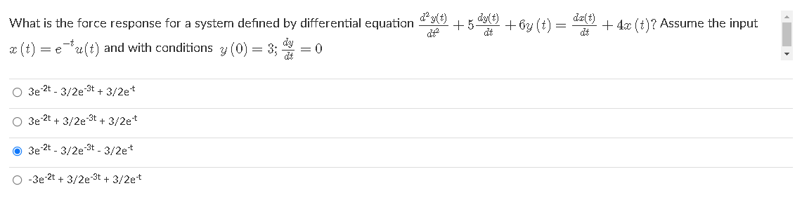 d² y(t)
What is the force response for a system defined by differential equation
+5
+ by (t)
dt
dy(t)
da(t)
+ 4x (t)? Assume the input
dt
x (t) = e-u(t) and with conditions y (0) = 3;
= 0
O 3e 2t - 3/2e-3t +
O 3e 2t + 3/2e3t + 3/2et
O 3e 2t - 3/2e 3t - 3/2et
O -3e 2t + 3/2e-3t + 3/2et
