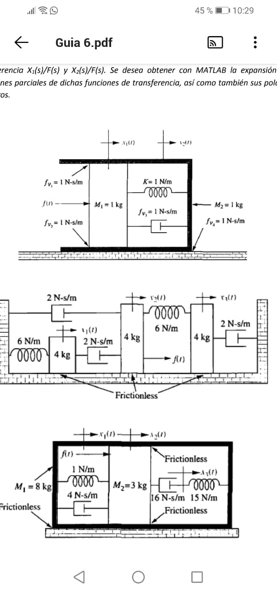 45% 10:29
← Guia 6.pdf
5
:
erencia X₁(s)/F(s) y X₂(s)/F(s). Se desea obtener con MATLAB la expansión
nes parciales de dichas funciones de transferencia, así como también sus pol
os.
fv, = 1 N-s/m
K= 1 N/m
0000
f(1) -
fv,= 1 N-s/m
M₂ = 1 kg
fv,= 1 N-s/m
fv₂ = 1 N-s/m
2 N-s/m
6 N/m
0000 4kg
f(1)
M₁ = 8 kg
Frictionless
M₁ = 1 kg
2 N-s/m
1 N/m
oooo
4 N-s/m
X₂(7)
-0000
6 N/m
4 kg
Frictionless
M₂=3 kg
TIILIIN
3₂(1)
4 kg
Frictionless
A₂(1)
0000
16 N-s/m 15 N/m
Frictionless
2 N-s/m