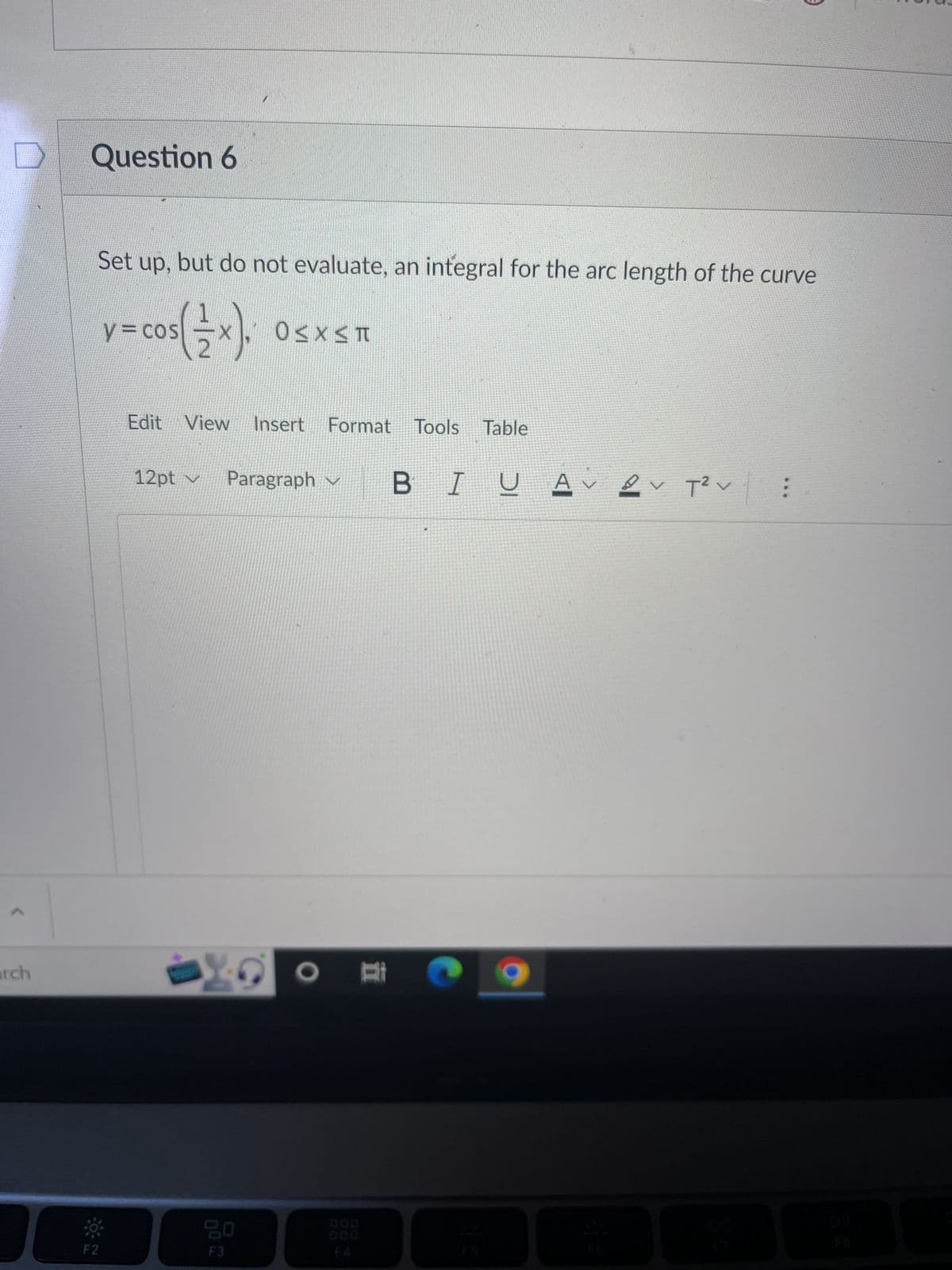 arch
Question 6
Set up, but do not evaluate, an integral for the arc length of the curve
/= cos(x).
F2
Edit View Insert Format Tools Table
OSX_Π
12pt ✓ Paragraph ✓ B I U AVVT² V
X
20
F3
O E
: