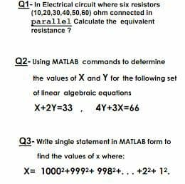 Q1- In Electrical circuit where six resistors
(10,20,30,40,50,60) ohm connected in
parallel Calculate the equivalent
resistance ?
Q2- Using MATLAB commands to determine
the values of X and Y for the following set
of linear algebraic equations
X+2Y=33 , 4Y+3X=66
Q3- Write single statement in MATLAB form to
find the values of x where:
X= 10002+9992+ 9982+... +224 12.
