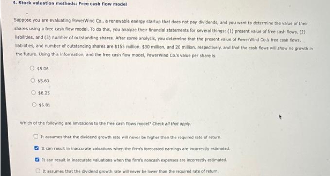 4. Stock valuation methods: Free cash flow model
Suppose you are evaluating PowerWind Co., a renewable energy startup that does not pay dividends, and you want to determine the value of their
shares using a free cash flow model. To do this, you analyze their financial statements for several things: (1) present value of free cash flows, (2)
liabilities, and (3) number of outstanding shares. After some analysis, you determine that the present value of Power Wind Co.'s free cash flows,
liabilities, and number of outstanding shares are $155 million, $30 million, and 20 million, respectively, and that the cash flows will show no growth in
the future. Using this information, and the free cash flow model, PowerWind Co.'s value per share is:
$5.06
$5.63
$6.25
$6.81
Which of the following are limitations to the free cash flows model? Check all that apply.
It assumes that the dividend growth rate will never be higher than the required rate of return.
It can result in inaccurate valuations when the firm's forecasted earnings are incorrectly estimated.
It can result in inaccurate valuations when the firm's noncash expenses are incorrectly estimated.
It assumes that the dividend growth rate will never be lower than the required rate of return.