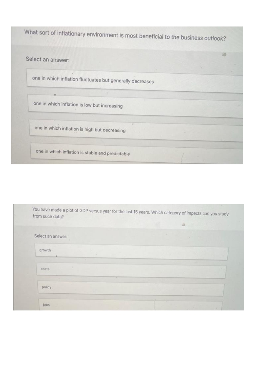 What sort of inflationary environment is most beneficial to the business outlook?
Select an answer:
one in which inflation fluctuates but generally decreases
one in which inflation is low but increasing
one in which inflation is high but decreasing
one in which inflation is stable and predictable
You have made a plot of GDP versus year for the last years. Which category of impacts can you study
from such data?
Select an answer:
growth
costs
policy
jobs