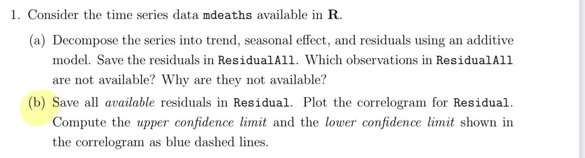 1. Consider the time series data mdeaths available in R.
(a) Decompose the series into trend, seasonal effect, and residuals using an additive
model. Save the residuals in ResidualAll. Which observations in ResidualAll
are not available? Why are they not available?
(b) Save all available residuals in Residual. Plot the correlogram for Residual.
Compute the upper confidence limit and the lower confidence limit shown in
the correlogram as blue dashed lines.