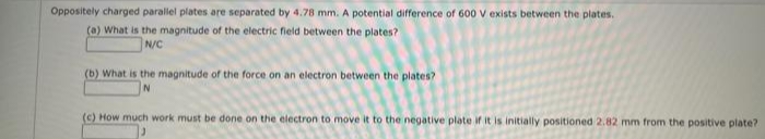 Oppositely charged parallel plates are separated by 4.78 mm. A potential difference of 600 V exists between the plates.
(a) What is the magnitude of the electric field between the plates?
N/C
(b) What is the magnitude of the force on an electron between the plates?
N
(c) How much work must be done on the electron to move it to the negative plate if it is initially positioned 2.82 mm from the positive plate?
J