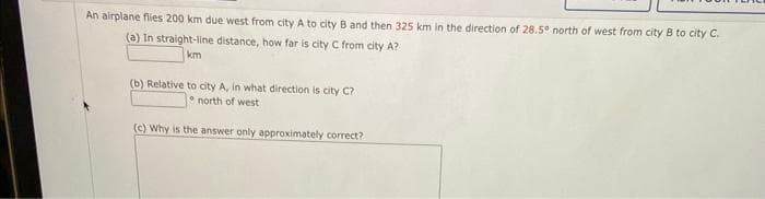 An airplane flies 200 km due west from city A to city B and then 325 km in the direction of 28.5° north of west from city B to city C.
(a) In straight-line distance, how far is city C from city A?
km
(b) Relative to city A, in what direction is city C?
north of west
(c) Why is the answer only approximately correct?