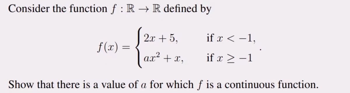 Consider the function f : R → R defined by
2x + 5,
ax² + x,
Show that there is a value of a for which f is a continuous function.
f(x)
=
if x < −1,
if x ≥ −1