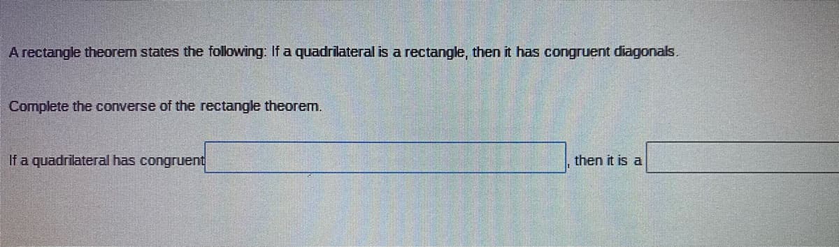 A rectangle theorem states the following: If a quadrilateral is a rectangle, then it has congruent diagonals.
Complete the converse of the rectangle theorem.
If a quadrilateral has congruent
then it is a
