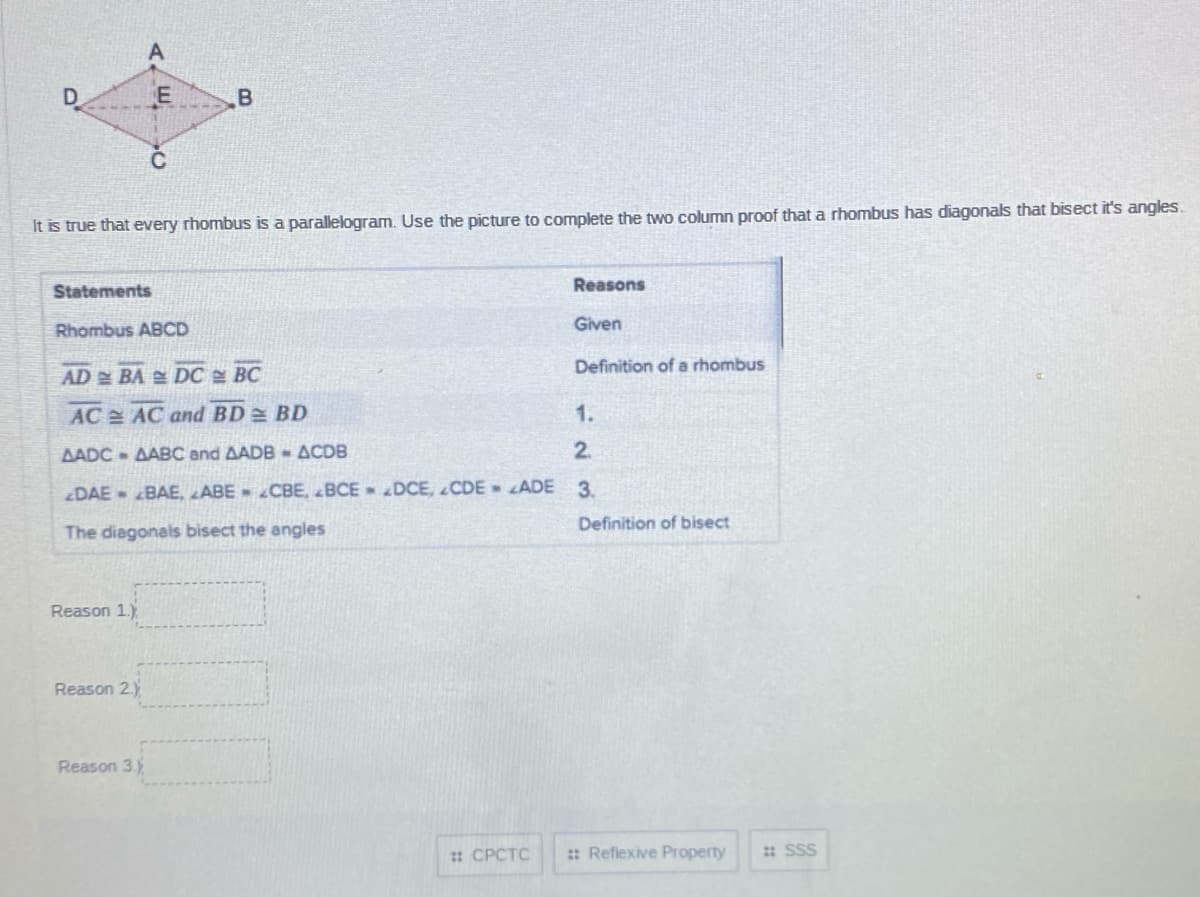 D
It is true that every rhombus is a parallelogram. Use the picture to complete the two column proof that a rhombus has diagonals that bisect it's angles.
Statements
Reasons
Rhombus ABCD
Given
Definition of a rhombus
AD BA DC BC
AC AC and BD= BD
1.
AADC - AABC and AADB - ACDB
2.
DAE BAE, ABE - CBE, BCE DCE, CDE ADE
3.
Definition of bisect
The diagonals bisect the angles
Reason 1.)
Reason 2.)
Reason 3.)
: CPCTC
: Reflexive Property
: SSS
