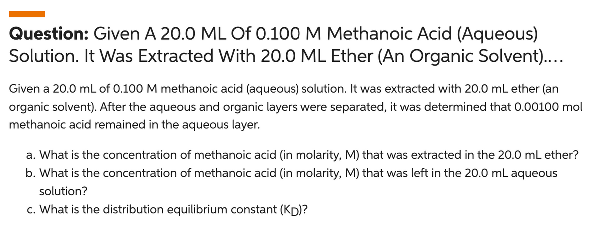 Question: Given A 20.0 ML Of 0.100 M Methanoic Acid (Aqueous)
Solution. It Was Extracted With 20.0 ML Ether (An Organic Solvent)....
Given a 20.0 mL of 0.100 M methanoic acid (aqueous) solution. It was extracted with 20.0 mL ether (an
organic solvent). After the aqueous and organic layers were separated, it was determined that 0.00100 mol
methanoic acid remained in the aqueous layer.
a. What is the concentration of methanoic acid (in molarity, M) that was extracted in the 20.0 mL ether?
b. What is the concentration of methanoic acid (in molarity, M) that was left in the 20.0 mL aqueous
solution?
c. What is the distribution equilibrium constant (Kp)?
