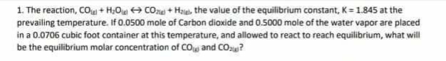 1. The reaction, CO + H₂OCO+ Hate the value of the equilibrium constant, K = 1.845 at the
prevailing temperature. If 0.0500 mole of Carbon dioxide and 0.5000 mole of the water vapor are placed
in a 0.0706 cubic foot container at this temperature, and allowed to react to reach equilibrium, what will
be the equilibrium molar concentration of CO and CO₂?