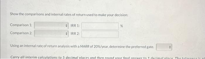 Show the comparisons and internal rates of return used to make your decision:
Comparison 1:
Comparison 2:
IRR 1:
IRR 2:
%
Using an internal rate of return analysis with a MARR of 20 % / year, determine the preferred gate.
Carry all interim calculations to 5 decimal places and then round your final answer to 1 decimal place. The toleranen in to