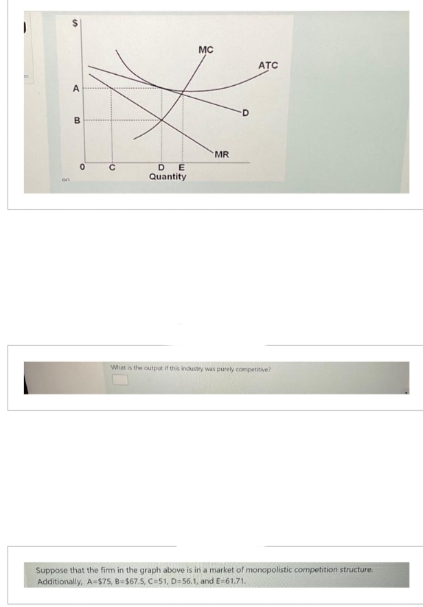 in
on
A
B
O
DE
Quantity
MC
MR
ATC
What is the output if this industry was purely competitive?
Suppose that the firm in the graph above is in a market of monopolistic competition structure.
Additionally, A=$75, B=$67.5, C=51, D=56.1, and E=61.71.