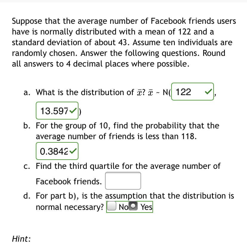 Suppose that the average number of Facebook friends users
have is normally distributed with a mean of 122 and a
standard deviation of about 43. Assume ten individuals are
randomly chosen. Answer the following questions. Round
all answers to 4 decimal places where possible.
a. What is the distribution of a? - N( 122
13.597
b. For the group of 10, find the probability that the
average number of friends is less than 118.
0.3842
c. Find the third quartile for the average number of
Facebook friends.
d. For part b), is the assumption that the distribution is
normal necessary?U No
O Yes
Hint:
