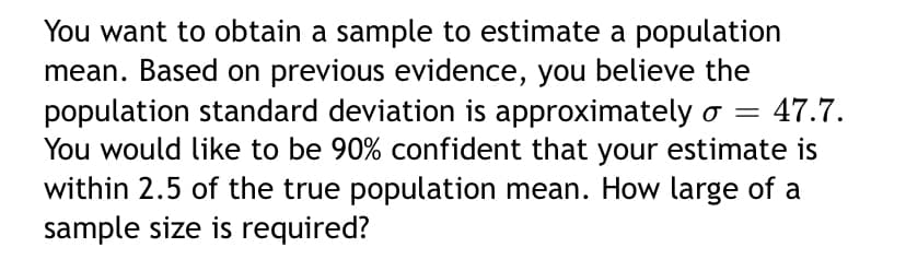 You want to obtain a sample to estimate a population
mean. Based on previous evidence, you believe the
population standard deviation is approximately o =
You would like to be 90% confident that your estimate is
within 2.5 of the true population mean. How large of a
sample size is required?
47.7.
