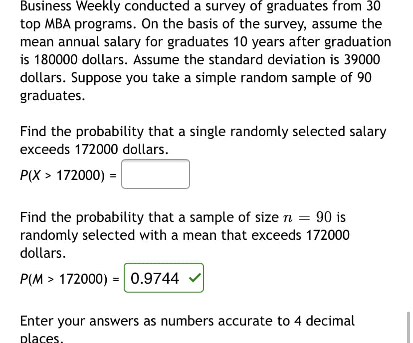 Business Weekly conducted a survey of graduates from 30
top MBA programs. On the basis of the survey, assume the
mean annual salary for graduates 10 years after graduation
is 180000 dollars. Assume the standard deviation is 39000
dollars. Suppose you take a simple random sample of 90
graduates.
Find the probability that a single randomly selected salary
exceeds 172000 dollars.
P(X > 172000) =
90 is
Find the probability that a sample of size n =
randomly selected with a mean that exceeds 172000
dollars.
P(M > 172000) = | 0.9744
%3D
Enter your answers as numbers accurate to 4 decimal
places.
