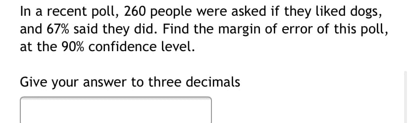 In a recent poll, 260 people were asked if they liked dogs,
and 67% said they did. Find the margin of error of this poll,
at the 90% confidence level.
Give your answer to three decimals
