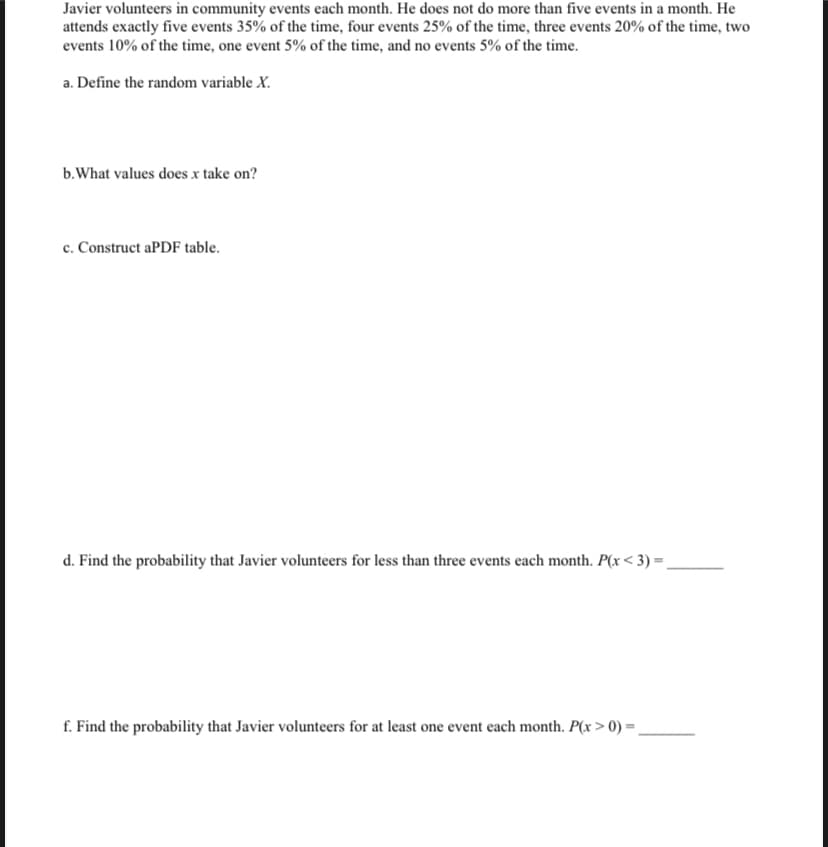 Javier volunteers in community events each month. He does not do more than five events in a month. He
attends exactly five events 35% of the time, four events 25% of the time, three events 20% of the time, two
events 10% of the time, one event 5% of the time, and no events 5% of the time.
a. Define the random variable X.
b.What values does x take on?
c. Construct aPDF table.
d. Find the probability that Javier volunteers for less than three events each month. P(x< 3) =,
f. Find the probability that Javier volunteers for at least one event each month. P(x > 0) =.
