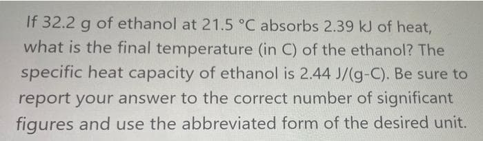 If 32.2 g of ethanol at 21.5 °C absorbs 2.39 kJ of heat,
what is the final temperature (in C) of the ethanol? The
specific heat capacity of ethanol is 2.44 J/(g-C). Be sure to
report your answer to the correct number of significant
figures and use the abbreviated form of the desired unit.
