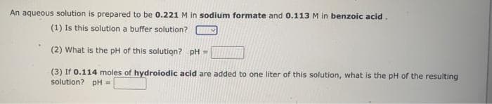 An aqueous solution is prepared to be 0.221 M in sodium formate and 0.113M in benzoic acid.
(1) Is this solution a buffer solution?
(2) What is the pH of this solution? pH =
(3) If 0.114 moles of hydroiodic acid are added to one liter of this solution, what is the pH of the resulting
solution? pH =
