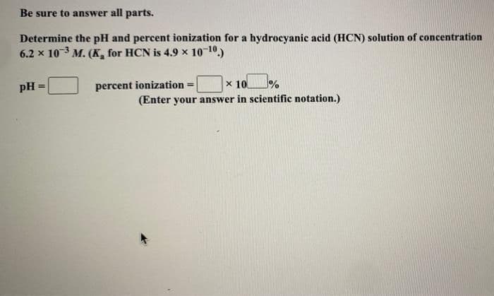 Be sure to answer all parts.
Determine the pH and percent ionization for a hydrocyanic acid (HCN) solution of concentration
6.2 x 103 M. (K, for HCN is 4.9 x 10 10.)
pH =
percent ionization =
x 10
%3D
(Enter your answer in scientific notation.)
