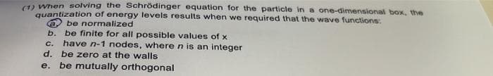 (12 When solving the Schrödinger equation for the particle in a one-dimensional box, the
quantization of energy levels results when we required that the wave functions:
be normalized
be finite for all possible values of x
have n-1 nodes, wheren is an integer
b.
C.
d. be zero at the walls
е.
be mutually orthogonal
