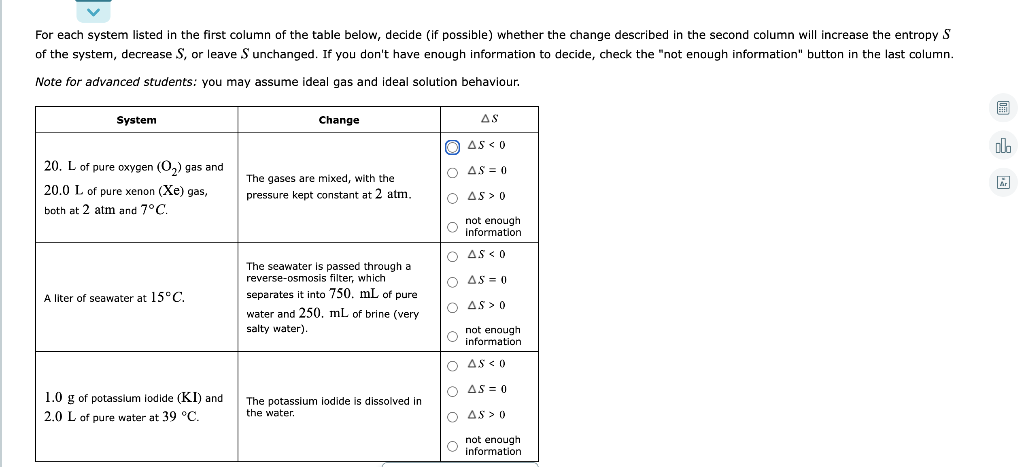 For each system listed in the first column of the table below, decide (if possible) whether the change described in the second column will increase the entropy S
of the system, decrease S, or leave S unchanged. If you don't have enough information to decide, check the "not enough information" button in the last column.
Note for advanced students: you may assume ideal gas and ideal solution behaviour.
System
Change
AS
O AS <0
20. L of pure oxygen (O,) gas and
O AS = 0
The gases are mixed, with the
20.0 L of pure xenon (Xe) gas,
pressure kept constant at 2 atm,
O AS > 0
both at 2 atm and 7°C.
not enough
O Information
AS < 0
The seawater is passed through a
reverse-osmosis filter, which
O AS = 0
A liter of seawater at 15°C.
separates it into 750. mL of pure
O AS > 0
water and 250. mL of brine (very
o not enough
information
salty water).
O AS <0
O AS = 0
1.0 g of potassium iodide (KI) and
The potassium iodide is dissolved in
the water.
2.0 L of pure water at 39 °C.
O AS > 0
not enough
information
回 因
