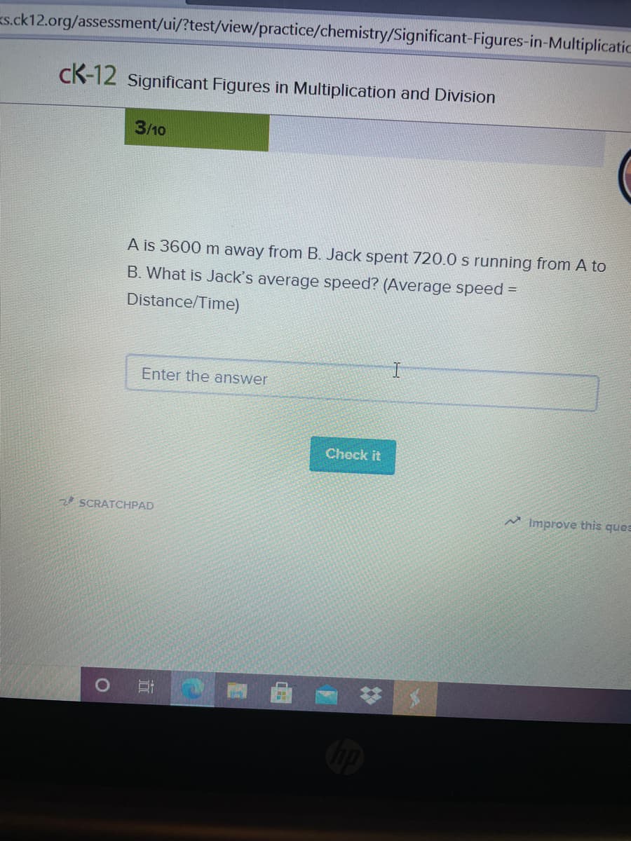 s.ck12.org/assessment/ui/?test/view/practice/chemistry/Significant-Figures-in-Multiplicatic
cK-12 Significant Figures in Multiplication and Division
3/10
A is 3600 m away from B. Jack spent 720.0 s running from A to
B. What is Jack's average speed? (Average speed =
Distance/Time)
Enter the answer
Check it
SCRATCHPAD
M Improve this ques
