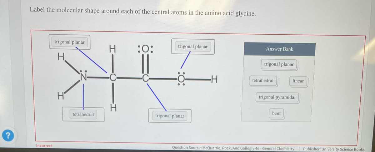 Label the molecular shape around each of the central atoms in the amino acid glycine.
trigonal planar
H :0:
HV
Incorrect
H
tetrahedral
trigonal planar
trigonal planar
-H
Answer Bank
trigonal planar
tetrahedral
linear
trigonal pyramidal
bent
Question Source: McQuarrie, Rock, And Gallogly 4e - General Chemistry | Publisher: University Science Books