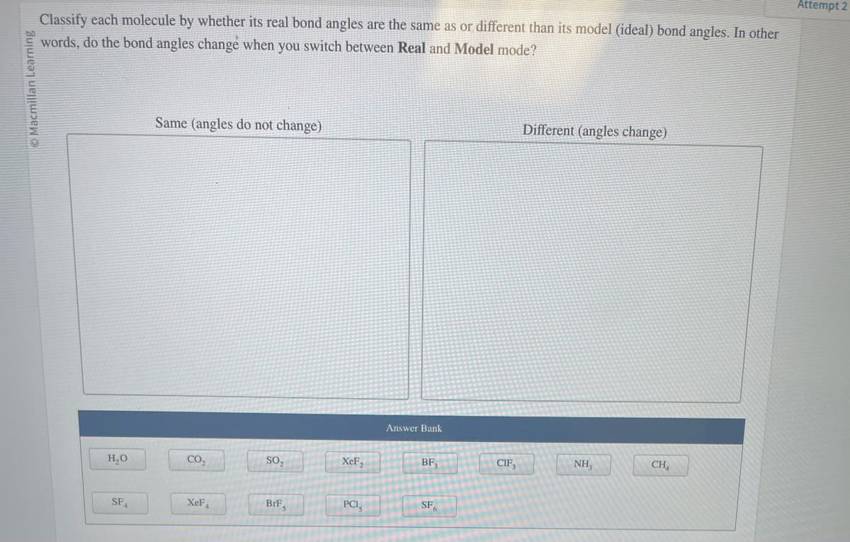 Ⓒ Macmillan Learning
Classify each molecule by whether its real bond angles are the same as or different than its model (ideal) bond angles. In other
words, do the bond angles change when you switch between Real and Model mode?
H₂O
SFA
Same (angles do not change)
CO₂
XeF
SO₂
BrF,
XeF₂
PCI
Answer Bank
BF3
SF
CIF
Different (angles change)
NH,
CH
Attempt 2