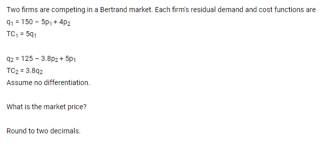 Two firms are competing in a Bertrand market. Each firm's residual demand and cost functions are
91 = 150 - 5p, + 4p2
TC, = 591
%3D
q2 = 125 - 3.8p2+ 5p1
TC2 = 3.892
Assume no differentiation.
What is the market price?
Round to two decimals.
