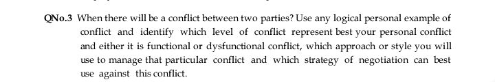 QNo.3 When there will be a conflict between two parties? Use any logical personal example of
conflict and identify which level of conflict represent best your personal conflict
and either it is functional or dysfunctional conflict, which approach or style you will
use to manage that particular conflict and which strategy of negotiation can best
use against this conflict.
