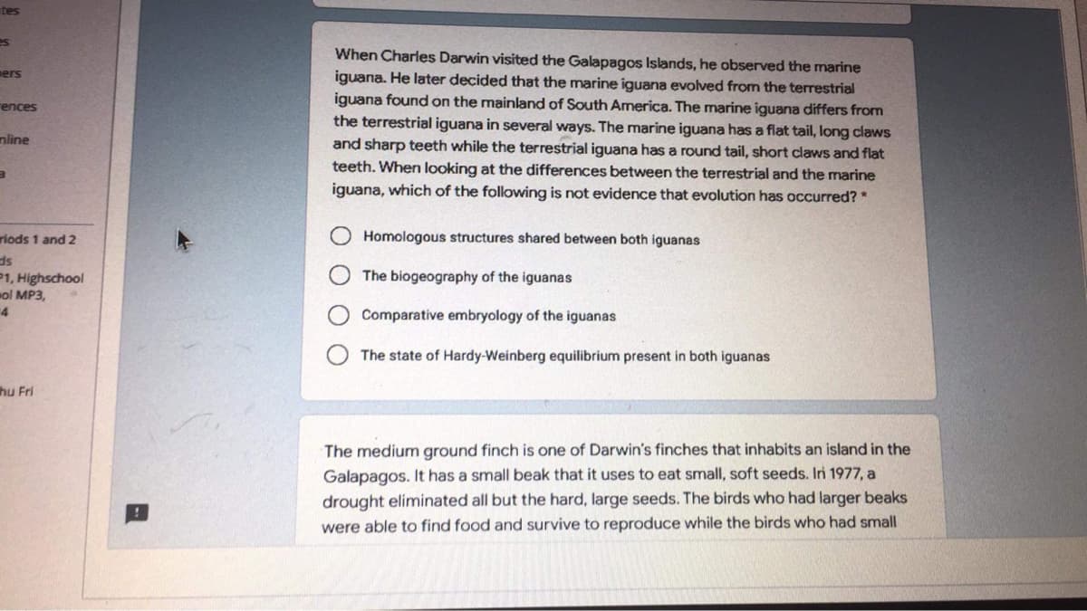 tes
es
When Charles Darwin visited the Galapagos Islands, he observed the marine
iguana. He later decided that the marine iguana evolved from the terrestrial
iguana found on the mainland of South America. The marine iguana differs from
the terrestrial iguana in several ways. The marine iguana has a flat tail, long claws
and sharp teeth while the terrestrial iguana has a round tail, short claws and flat
teeth. When looking at the differences between the terrestrial and the marine
iguana, which of the following is not evidence that evolution has occurred?
ers
ences
nline
riods 1 and 2
Homologous structures shared between both iguanas
P1, Highschool
wol MP3,
The biogeography of the iguanas
4
Comparative embryology of the iguanas
The state of Hardy-Weinberg equilibrium present in both iguanas
hu Fri
The medium ground finch is one of Darwin's finches that inhabits an island in the
Galapagos. It has a small beak that it uses to eat smallI, soft seeds. Irn 1977, a
drought eliminated all but the hard, large seeds. The birds who had larger beaks
were able to find food and survive to reproduce while the birds who had small

