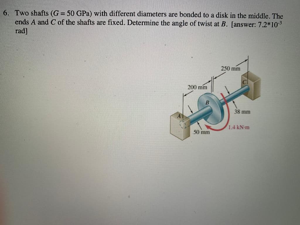 6. Two shafts (G = 50 GPa) with different diameters are bonded to a disk in the middle. The
ends A and C of the shafts are fixed. Determine the angle of twist at B. [answer: 7.2*103
rad]
250 mm
200 mm
38 mm
1.4 kN-m
50 mm
